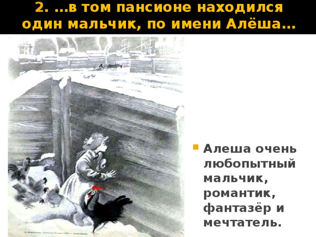 2 . …в том пансионе находился один мальчик, по имени Алёша… Я забыл сказать вам, что к этому дому принадлежал довольно пространный двор, отделённый от переулка деревянным забором из барочных досок. Ворота и калитка, кои вели в переулок, всегда были заперты, и поэтому Алёше никогда не удавалось побывать в этом переулке, который сильно возбуждал его любопытство. Всякий раз, когда позволяли ему в часы отдыха играть на дворе, первое движение его было — подбегать к забору. Тут он становился на цыпочки и пристально смотрел в круглые дырочки, которыми был усеян забор. Алёша не знал, что дырочки эти происходили от деревянных гвоздей, которыми прежде сколочены были барки, и ему казалось, что какая-нибудь добрая волшебница нарочно для него провертела эти дырочки. Он всё ожидал, что когда-нибудь эта волшебница явится в переулке и сквозь дырочку подаст ему игрушку, или талисман, или письмецо от папеньки или маменьки…