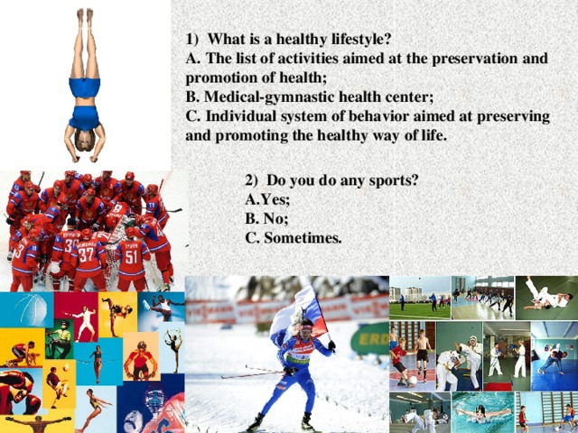 1) What is a healthy lifestyle?  A. The list of activities aimed at the preservation and promotion of health;  B. Medical-gymnastic health center;  C. Individual system of behavior aimed at preserving and promoting the healthy way of life. 2) Do you do any sports?  A.Yes;  B. No;  C. Sometimes.