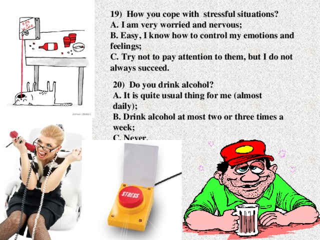 19) How you cope with stressful situations?  A. I am very worried and nervous;  B. Easy, I know how to control my emotions and feelings;  C. Try not to pay attention to them, but I do not always succeed. 20) Do you drink alcohol?  A. It is quite usual thing for me (almost daily);  B. Drink alcohol at most two or three times a week;  C. Never.