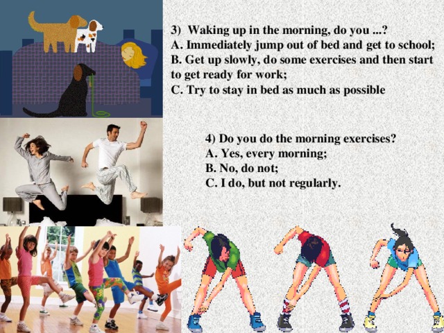 3) Waking up in the morning, do you ...?  A. Immediately jump out of bed and get to school;  B. Get up slowly, do some exercises and then start to get ready for work;  C. Try to stay in bed as much as possible 4) Do you do the morning exercises?  A. Yes, every morning;  B. No, do not;  C. I do, but not regularly.