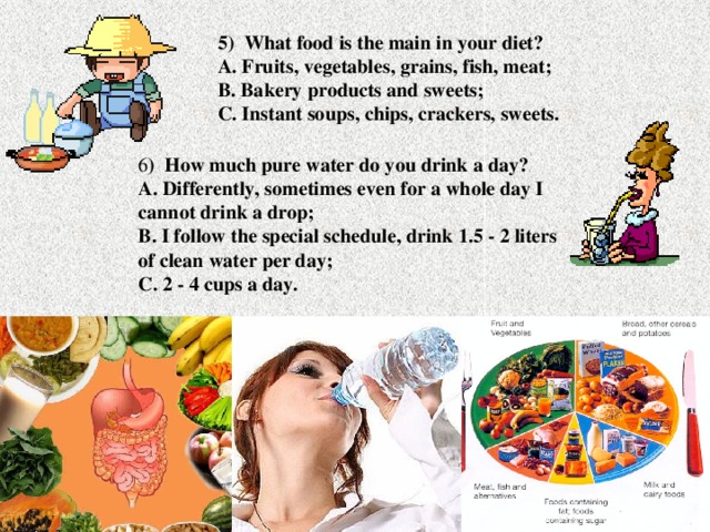 5) What food is the main in your diet?  A. Fruits, vegetables, grains, fish, meat;  B. Bakery products and sweets;  C. Instant soups, chips, crackers, sweets. 6 ) How much pure water do you drink a day?  A. Differently, sometimes even for a whole day I cannot drink a drop;  B. I follow the special schedule, drink 1.5 - 2 liters of clean water per day;  C. 2 - 4 cups a day.
