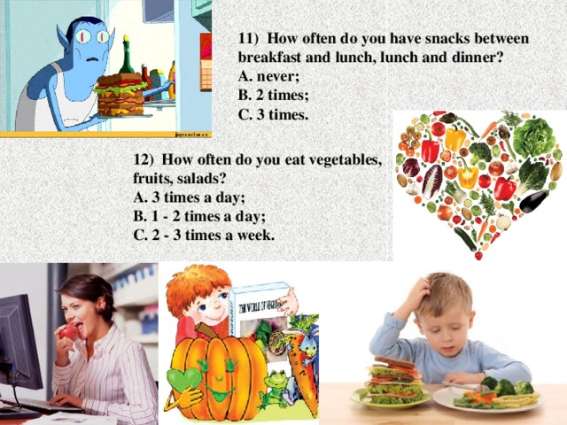 11) How often do you have snacks between breakfast and lunch, lunch and dinner?  A. never;  B. 2 times;  C. 3 times. 12) How often do you eat vegetables, fruits, salads?  A. 3 times a day;  B. 1 - 2 times a day;  C. 2 - 3 times a week.