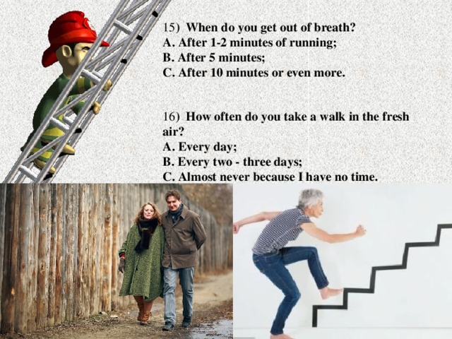 15 ) When do you get out of breath?  A. After 1-2 minutes of running;  B. After 5 minutes;  C. After 10 minutes or even more. 16 ) How often do you take a walk in the fresh air?  A. Every day;  B. Every two - three days;  C. Almost never because I have no time.