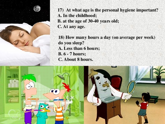 17) At what age is the personal hygiene important?  A. In the childhood;  B. at the age of 30-40 years old;  C. At any age. 18) How many hours a day (on average per week) do you sleep?  A. Less than 6 hours;  B. 6 - 7 hours;  C. About 8 hours.