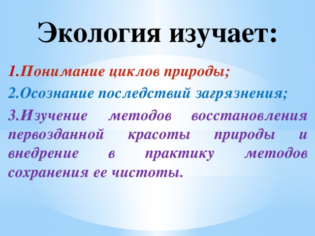 Экология изучает: 1. Понимание циклов природы; 2.Осознание последствий загрязнения; 3.Изучение методов восстановления первозданной красоты природы и внедрение в практику методов сохранения ее чистоты.