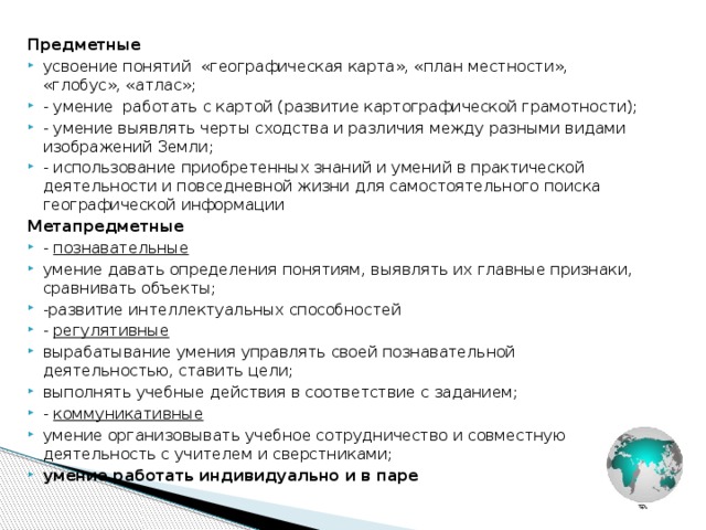 Предметные усвоение понятий «географическая карта», «план местности», «глобус», «атлас»; - умение работать с картой (развитие картографической грамотности); - умение выявлять черты сходства и различия между разными видами изображений Земли; - использование приобретенных знаний и умений в практической деятельности и повседневной жизни для самостоятельного поиска географической информации Метапредметные