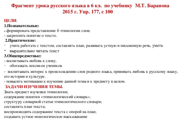 Фрагмент урока русского языка в 6 кл. по учебнику М.Т. Баранова  2015 г. Упр. 177, с 100 ЦЕЛИ : 1.Познавательные: - формировать представление б этимологии слов;  - закреплять понятие о тексте.  2.Практические: учить работать с текстом, составлять план, развивать устную и письменную речь, уметь выразительно читать текст 3.Общепредметные: - воспитывать любовь к слову. обогащать лексикон учеников - воспитывать интерес к происхождению слов родного языка, прививать любовь к русскому языку, его истории и культуре. - повысить мотивацию к изучению данной темы и к предмету в целом.  ЗАДАЧИ ИЗУЧЕНИЯ ТЕМЫ. Знать предмет изучения этимологии; содержание понятия «этимологический словарь»; структуру словарной статьи этимологического словаря; составлять план текста; воспроизводить содержание текста с опорой на план; создавать устное монологическое высказывание .