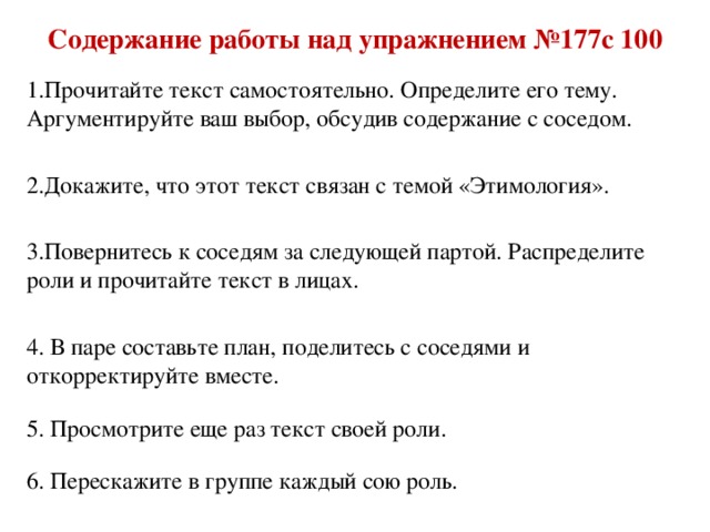 Содержание работы над упражнением №177с 100 1.Прочитайте текст самостоятельно. Определите его тему. Аргументируйте ваш выбор, обсудив содержание с соседом. 2.Докажите, что этот текст связан с темой «Этимология». 3.Повернитесь к соседям за следующей партой. Распределите роли и прочитайте текст в лицах. 4. В паре составьте план, поделитесь с соседями и откорректируйте вместе. 5. Просмотрите еще раз текст своей роли. 6. Перескажите в группе каждый сою роль.