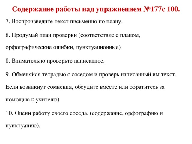 Содержание работы над упражнением №177с 100. 7. Воспроизведите текст письменно по плану. 8. Продумай план проверки (соответствие с планом, орфографические ошибки, пунктуационные) 8. Внимательно проверьте написанное. 9. Обменяйся тетрадью с соседом и проверь написанный им текст. Если возникнут сомнения, обсудите вместе или обратитесь за помощью к учителю) 10. Оцени работу своего соседа. (содержание, орфографию и пунктуацию).