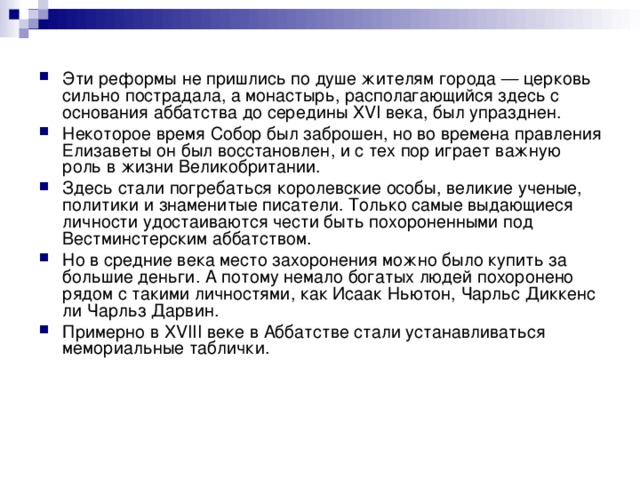 Эти реформы не пришлись по душе жителям города — церковь сильно пострадала, а монастырь, располагающийся здесь с основания аббатства до середины XVI века, был упразднен. Некоторое время Собор был заброшен, но во времена правления Елизаветы он был восстановлен, и с тех пор играет важную роль в жизни Великобритании. Здесь стали погребаться королевские особы, великие ученые, политики и знаменитые писатели. Только самые выдающиеся личности удостаиваются чести быть похороненными под Вестминстерским аббатством. Но в средние века место захоронения можно было купить за большие деньги. А потому немало богатых людей похоронено рядом с такими личностями, как Исаак Ньютон, Чарльс Диккенс ли Чарльз Дарвин. Примерно в XVIII веке в Аббатстве стали устанавливаться мемориальные таблички.