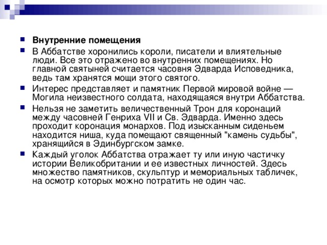 Внутренние помещения В Аббатстве хоронились короли, писатели и влиятельные люди. Все это отражено во внутренних помещениях. Но главной святыней считается часовня Эдварда Исповедника, ведь там хранятся мощи этого святого. Интерес представляет и памятник Первой мировой войне — Могила неизвестного солдата, находящаяся внутри Аббатства. Нельзя не заметить величественный Трон для коронаций между часовней Генриха VII и Св. Эдварда. Именно здесь проходит коронация монархов. Под изысканным сиденьем находится ниша, куда помещают священный 