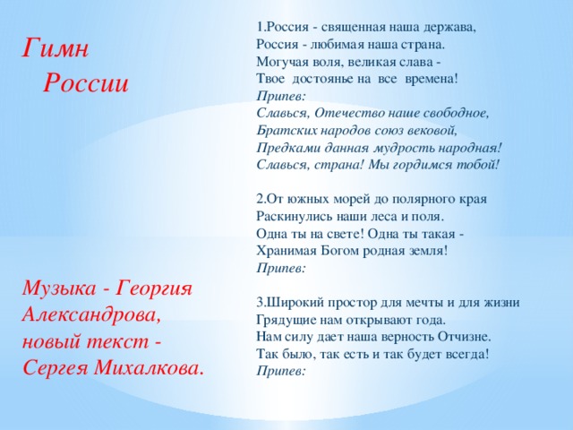 1.Россия - священная наша держава,  Россия - любимая наша страна.  Могучая воля, великая слава -  Твое достоянье на все времена!  Припев:  Славься, Отечество наше свободное,  Братских народов союз вековой,  Предками данная мудрость народная!  Славься, страна! Мы гордимся тобой!   2.От южных морей до полярного края  Раскинулись наши леса и поля.  Одна ты на свете! Одна ты такая -  Хранимая Богом родная земля!  Припев:  3.Широкий простор для мечты и для жизни  Грядущие нам открывают года.  Нам силу дает наша верность Отчизне.  Так было, так есть и так будет всегда!  Припев:    Гимн  России Музыка - Георгия Александрова, новый текст - Сергея Михалкова.