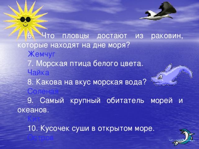 6. Что пловцы достают из раковин, которые находят на дне моря? Жемчуг 7. Морская птица белого цвета. Чайка 8. Какова на вкус морская вода? Соленая 9. Самый крупный обитатель морей и океанов. Кит 10. Кусочек суши в открытом море. Остров