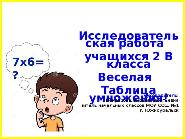 Исследовательская работа  учащихся 2 В класса Веселая Таблица умножения! 7х6= ? Руководитель: Некрасова Оксана Леонтьевна учитель начальных классов МОУ СОШ №1 г. Южноуральск