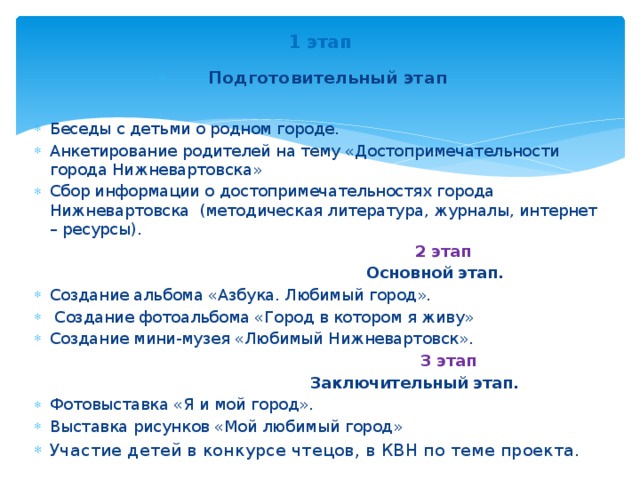 1 этап Подготовительный этап Беседы с детьми о родном городе. Анкетирование родителей на тему «Достопримечательности города Нижневартовска» Сбор информации о достопримечательностях города Нижневартовска (методическая литература, журналы, интернет – ресурсы).  2 этап   Основной этап. Создание альбома «Азбука. Любимый город».  Создание фотоальбома «Город в котором я живу» Создание мини-музея «Любимый Нижневартовск».  3 этап  Заключительный этап.  Фотовыставка «Я и мой город». Выставка рисунков «Мой любимый город» Участие детей в конкурсе чтецов, в КВН по теме проекта.