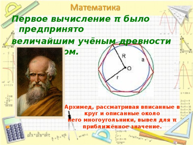 Первое вычисление π было предпринято величайшим учёным древности Архимедом. Архимед, рассматривая вписанные в круг и описанные около  него многоугольники, вывел для π приближённое значение.