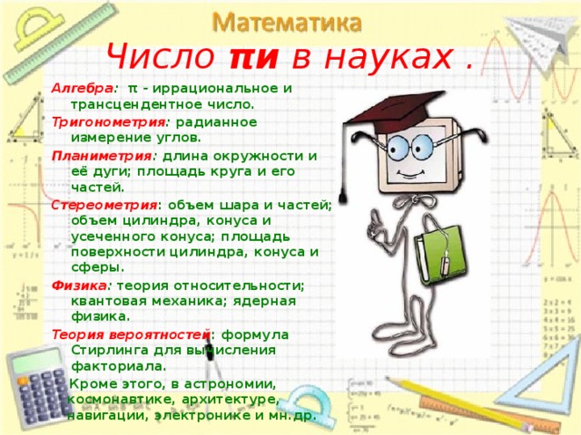 Число πи в науках . Алгебра :   π - иррациональное и трансцендентное число. Тригонометрия :  радианное измерение углов. Планиметрия :  длина окружности и её дуги; площадь круга и его частей. Стереометрия : объем шара и частей; объем цилиндра, конуса и усеченного конуса; площадь поверхности цилиндра, конуса и сферы. Физика :  теория относительности; квантовая механика; ядерная физика. Теория   вероятностей : формула Стирлинга для вычисления факториала.  Кроме этого, в астрономии, космонавтике, архитектуре, навигации, электронике и мн.др.