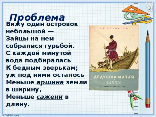 Проблема Вижу один островок небольшой — Зайцы на нем собралися гурьбой. С каждой минутой вода подбиралась К бедным зверькам; уж под ними осталось Меньше  аршина   земли в ширину, Меньше   сажени  в длину.