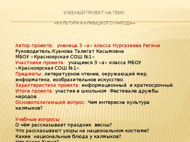 Учебный проект на тему:    «Культура калмыцкого народа» Автор проекта: ученица 3 «а» класса Нургазиева Регина Руководитель:Куанова Талигат Касымовна МБОУ «Красноярская СОШ №1» Участники проекта: учащиеся 3 «а» класса МБОУ «Красноярская СОШ №1» Предметы: литературное чтение, окружающий мир, информатика, изобразительное искусство. Характеристика проекта: информационный и краткосрочный. Итоги проекта: участие в школьном Фестивале дружбы народов. Основополагающий вопрос: Чем интересна культура калмыков? Учебные вопросы: О чём рассказывает праздник весны? Что рассказывают узоры на национальном костюме? Какие национальные блюда у калмыков? Что такое Хурул? Какие поговорки пришли из калмыцкого языка?