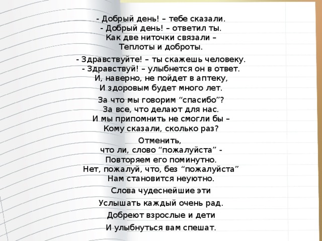 - Добрый день! – тебе сказали.  - Добрый день! – ответил ты.  Как две ниточки связали –  Теплоты и доброты. - Здравствуйте! – ты скажешь человеку.  - Здравствуй! – улыбнется он в ответ.  И, наверно, не пойдет в аптеку,  И здоровым будет много лет. За что мы говорим “спасибо”?  За все, что делают для нас.  И мы припомнить не смогли бы –  Кому сказали, сколько раз? Отменить,   что ли, слово “пожалуйста” -  Повторяем его поминутно.  Нет, пожалуй, что, без “пожалуйста”  Нам становится неуютно. Слова чудеснейшие эти Услышать каждый очень рад. Добреют взрослые и дети И улыбнуться вам спешат.