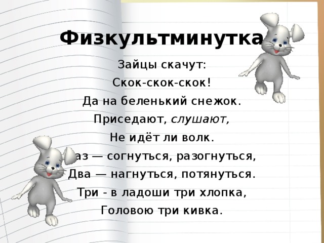 Физкультминутка Зайцы скачут: Скок-скок-скок! Да на беленький снежок. Приседают, слушают, Не идёт ли волк. Раз — согнуться, разогнуться, Два — нагнуться, потянуться. Три - в ладоши три хлопка, Головою три кивка.