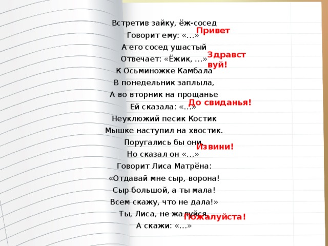 Встретив зайку, ёж-сосед Говорит ему: «…» А его сосед ушастый Отвечает: «Ёжик, …» К Осьминожке Камбала В понедельник заплыла, А во вторник на прощанье Ей сказала: «…» Неуклюжий песик Костик Мышке наступил на хвостик. Поругались бы они, Но сказал он «…» Говорит Лиса Матрёна: «Отдавай мне сыр, ворона! Сыр большой, а ты мала! Всем скажу, что не дала!» Ты, Лиса, не жалуйся, А скажи: «…» Привет Здравствуй! До свиданья! Извини! Пожалуйста!