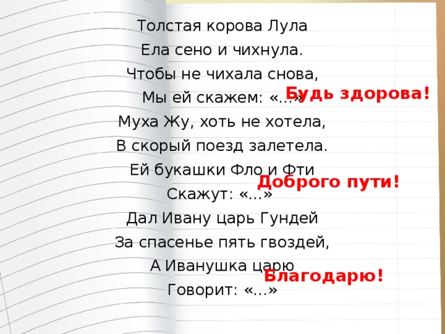 Толстая корова Лула Ела сено и чихнула. Чтобы не чихала снова, Мы ей скажем: «…» Муха Жу, хоть не хотела, В скорый поезд залетела. Ей букашки Фло и Фти Скажут: «…» Дал Ивану царь Гундей За спасенье пять гвоздей, А Иванушка царю Говорит: «…» Будь здорова! Доброго пути! Благодарю!