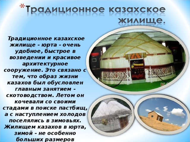 Традиционное казахское жилище - юрта - очень удобное, быстрое в возведении и красивое архитектурное сооружение. Это связано с тем, что образ жизни казахов был обусловлен главным занятием - скотоводством. Летом он кочевали со своими стадами в поиске пастбищ, а с наступлением холодов поселялись в зимовьях. Жилищем казахов в юрта, зимой - не особенно больших размеров «мазанка» с плоской крышей.