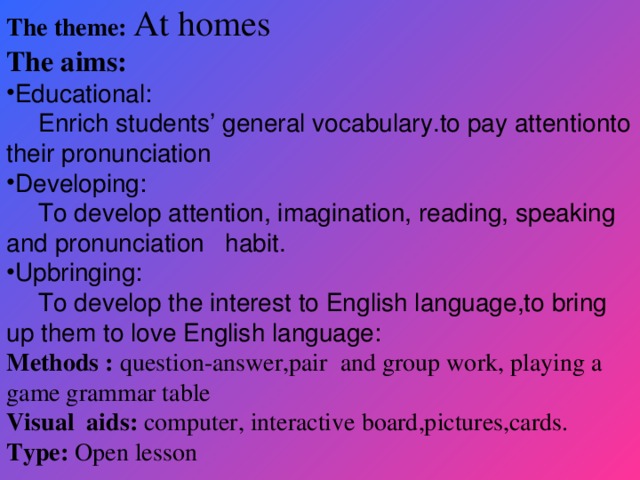 The theme: At homes The aims: Educational:  Enrich students’ general vocabulary.to pay attentionto their pronunciation Developing:  To develop attention, imagination, reading, speaking and pronunciation habit. Upbringing:  To develop the interest to English language,to bring up them to love English language: Methods : question-answer,pair and group work, playing a game grammar table Visual aids: computer, interactive board,pictures,cards. Type: Open lesson