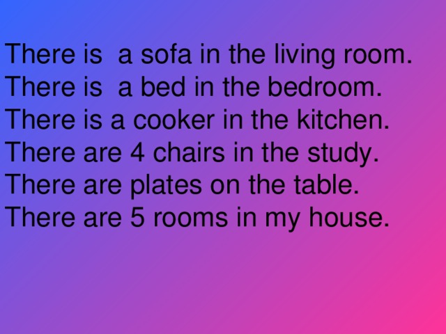 There is a sofa in the living room. There is a bed in the bedroom. There is a cooker in the kitchen. There are 4 chairs in the study. There are plates on the table. There are 5 rooms in my house.