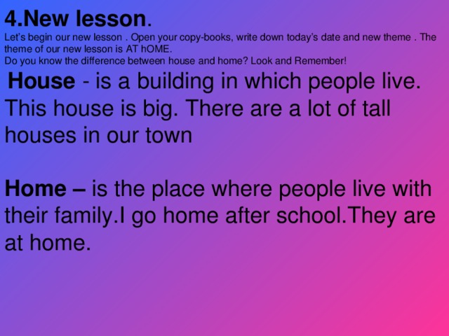 4.New lesson . Let’s begin our new lesson . Open your copy-books, write down today’s date and new theme . The theme of our new lesson is AT hOME. Do you know the difference between house and home? Look and Remember!  House - is a building in which people live. This house is big. There are a lot of tall houses in our town  Home – is the place where people live with their family.I go home after school.They are at home.