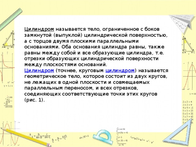 Цилиндром  называется тело, ограниченное с боков замкнутой (выпуклой) цилиндрической поверхностью, а с торцов двумя плоскими параллельными основаниями. Оба основания цилиндра равны, также равны между собой и все образующие цилиндра, т.е. отрезки образующих цилиндрической поверхности между плоскостями оснований.  Цилиндром (точнее, круговым цилиндром ) называется  геометрическое тело, которое состоит из двух кругов, не лежащих в одной плоскости и совмещаемых параллельным переносом, и всех отрезков, соединяющих соответствующие точки этих кругов (рис. 1).