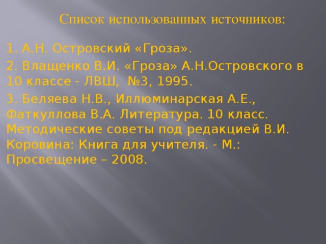 Список использованных источников: 1. А.Н. Островский «Гроза». 2. Влащенко В.И. «Гроза» А.Н.Островского в 10 классе - ЛВШ, №3, 1995. 3. Беляева Н.В., Иллюминарская А.Е., Фаткуллова В.А. Литература. 10 класс. Методические советы под редакцией В.И. Коровина: Книга для учителя. - М.: Просвещение – 2008.