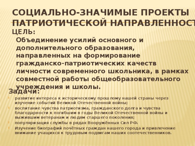 Социально-значимые проекты  патриотической направленности  Цель:    Объединение усилий основного и дополнительного образования, направленных на формирование гражданско-патриотических качеств личности современного школьника, в рамках совместной работы общеобразовательного учреждения и школы.         Задачи: