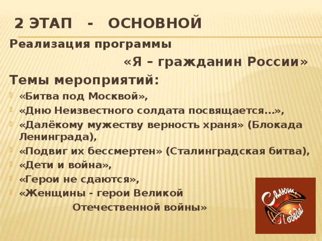 2 этап - основной   Реализация программы  «Я – гражданин России» Темы мероприятий: « Битва под Москвой», «Дню Неизвестного солдата посвящается…», «Далёкому мужеству верность храня» (Блокада Ленинграда), «Подвиг их бессмертен» (Сталинградская битва), «Дети и война», «Герои не сдаются», «Женщины - герои Великой  Отечественной войны»