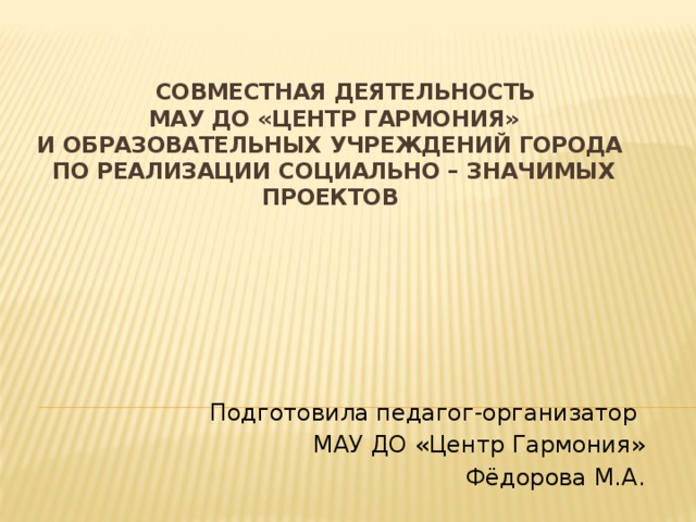 Совместная деятельность  МАУ ДО «Центр Гармония»  и образовательных учреждений города  по реализации социально – значимых проектов      Подготовила педагог-организатор МАУ ДО «Центр Гармония» Фёдорова М.А.