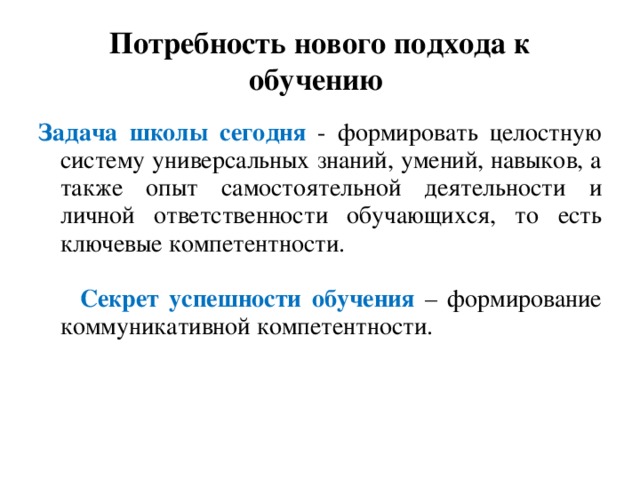 Потребность нового подхода к обучению Задача школы сегодня - формировать целостную систему универсальных знаний, умений, навыков, а также опыт самостоятельной деятельности и личной ответственности обучающихся, то есть ключевые компетентности.   Секрет успешности обучения – формирование коммуникативной компетентности.