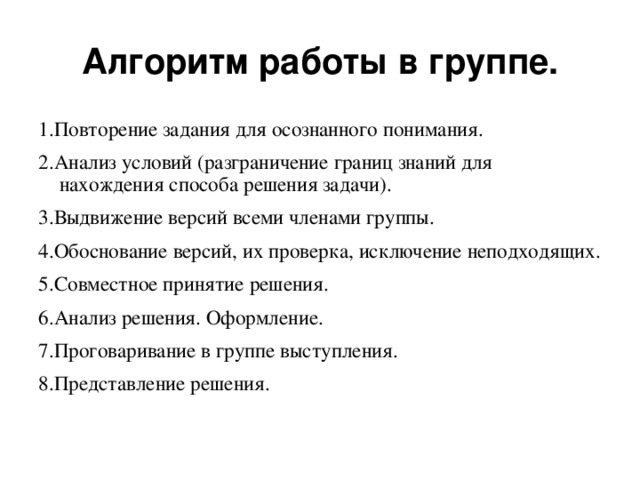 Алгоритм работы в группе. 1.Повторение задания для осознанного понимания. 2.Анализ условий (разграничение границ знаний для нахождения способа решения задачи). 3.Выдвижение версий всеми членами группы. 4.Обоснование версий, их проверка, исключение неподходящих. 5.Совместное принятие решения. 6.Анализ решения. Оформление. 7.Проговаривание в группе выступления. 8.Представление решения.