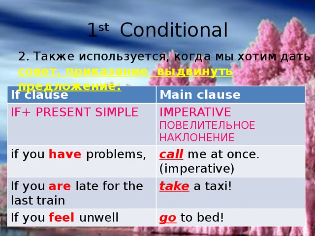 1 st Conditional 2. Также используется, когда мы хотим дать совет, приказание выдвинуть предложение: If clause Main clause IF+ PRESENT SIMPLE IMPERATIVE if you have problems, ПОВЕЛИТЕЛЬНОЕ НАКЛОНЕНИЕ call me at once. (imperative) If you are late for the last train take a taxi! If you feel unwell go to bed!