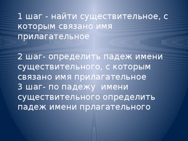 1 шаг - найти существительное, с которым связано имя прилагательное   2 шаг- определить падеж имени существительного, с которым связано имя прилагательное  3 шаг- по падежу имени существительного определить падеж имени прлагательного