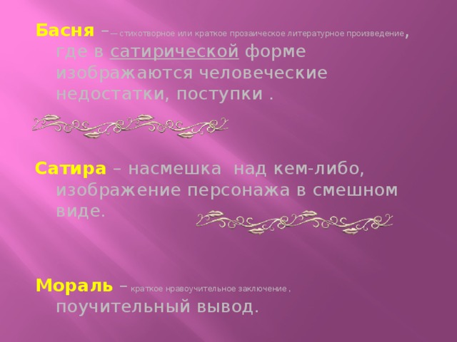 Басня – — стихотворное или краткое прозаическое литературное произведение , где в сатирической форме изображаются человеческие недостатки, поступки . Сатира – насмешка над кем-либо, изображение персонажа в смешном виде. Мораль –  краткое нравоучительное заключение , поучительный вывод.  