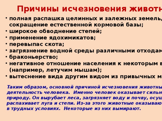 Причины исчезновения животных:  полная распашка целинных и залежных земель,  сокращение естественной кормовой базы;  широкое обводнение степей;  применение ядохимикатов;  перевыпас скота;  загрязнение водной среды различными отходами;  браконьерство;  негативное отношение населения к некоторым видам  (например, летучим мышам);  вытеснение вида другим видом из привычных мест обитания . Таким образом, основной причиной исчезновения животных является деятельность человека. Именно человек оказывает сильное влияние на природу. Он вырубает леса, загрязняет воду и почву, осушает болота и распахивает луга и степи. Из-за этого животные оказываются в трудных условиях. Некоторые из них вымирают.