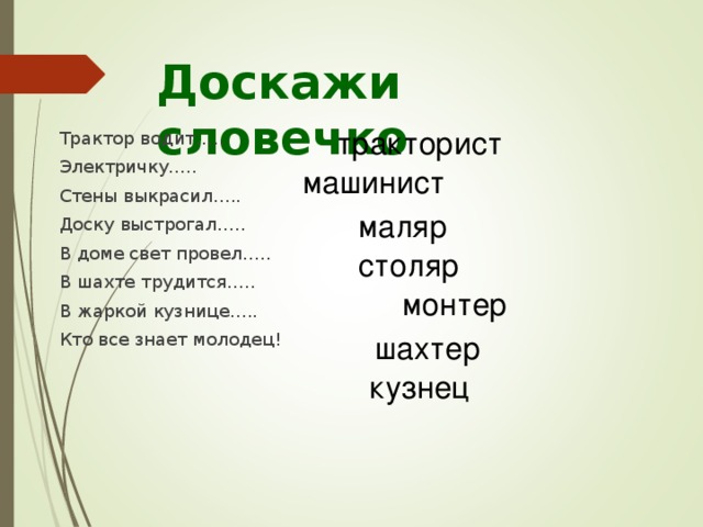 Доскажи словечко тракторист  Трактор водит…..  Электричку…..  Стены выкрасил…..  Доску выстрогал…..  В доме свет провел…..  В шахте трудится…..  В жаркой кузнице…..  Кто все знает молодец! машинист маляр столяр монтер шахтер кузнец