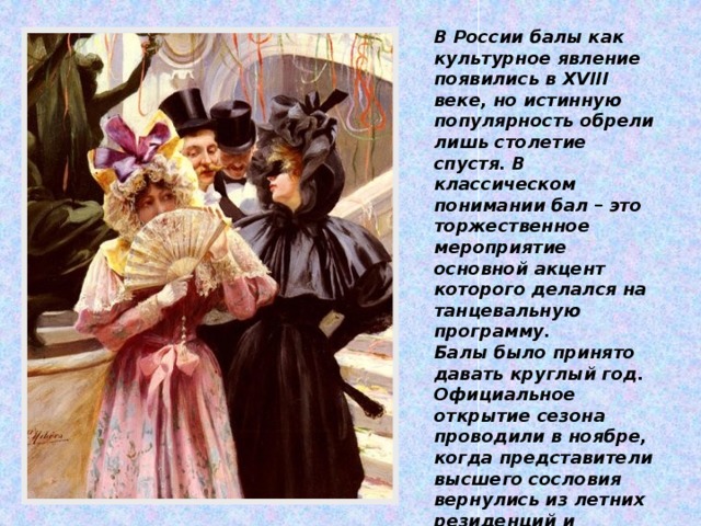 В России балы как культурное явление появились в XVIII веке, но истинную популярность обрели лишь столетие спустя. В классическом понимании бал – это торжественное мероприятие основной акцент которого делался на танцевальную программу. Балы было принято давать круглый год. Официальное открытие сезона проводили в ноябре, когда представители высшего сословия вернулись из летних резиденций и начинали откровенно скучать в городах.