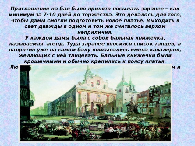 Приглашение на бал было принято посылать заранее – как минимум за 7-10 дней до торжества. Это делалось для того, чтобы дамы смогли подготовить новое платье. Выходить в свет дважды в одном и том же считалось верхом неприличия. У каждой дамы была с собой бальная книжечка, называемая агенд. Туда заранее вносился список танцев, а напротив уже на самом балу вписывались имена кавалеров, желающих с ней танцевать. Бальные книжечки были крошечными и обычно крепились к поясу платья. Любопытно, что дама не должна была танцевать с одним и тем же кавалером более трех танцев за вечер.