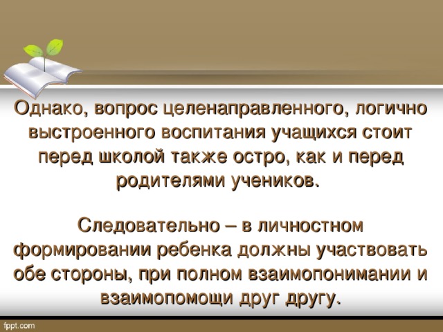 Однако, вопрос целенаправленного, логично выстроенного воспитания учащихся стоит перед школой также остро, как и перед родителями учеников. Следовательно – в личностном формировании ребенка должны участвовать обе стороны, при полном взаимопонимании и взаимопомощи друг другу.