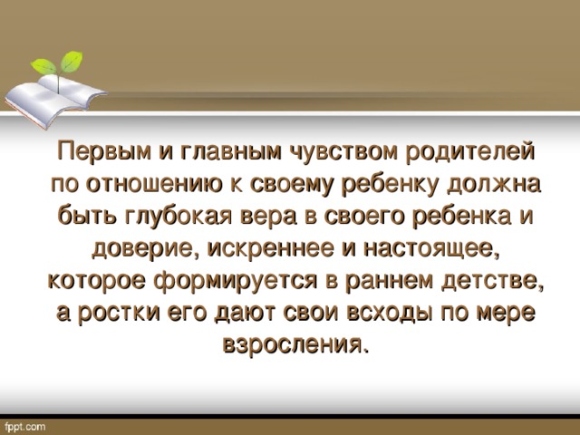 Первым и главным чувством родителей по отношению к своему ребенку должна быть глубокая вера в своего ребенка и доверие, искреннее и настоящее, которое формируется в раннем детстве, а ростки его дают свои всходы по мере взросления.