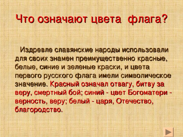 Что означают цвета флага?  Издревле славянские народы использовали для своих знамен преимущественно красные, белые, синие и зеленые краски, и цвета первого русского флага имели символическое значение. Красный означал отвагу, битву за веру, смертный бой; синий - цвет Богоматери - верность, веру; белый - царя, Отечество, благородство.