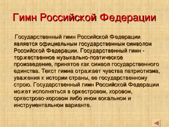 Гимн Российской Федерации  Государственный гимн Российской Федерации является официальным государственным символом Российской Федерации. Государственный гимн - торжественное музыкально-поэтическое произведение, принятое как символ государственного единства. Текст гимна отражает чувства патриотизма, уважения к истории страны, ее государственному строю. Государственный гимн Российской Федерации может исполняться в оркестровом, хоровом, оркестрово-хоровом либо ином вокальном и инструментальном варианте.