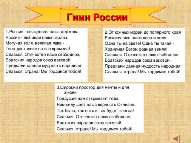 Гимн России 1.Россия - священная наша держава, Россия - любимая наша страна. Могучая воля, великая лава - Твое достоянье на все времена! Славься, Отечество наше свободное, Братских народов союз вековой, Предками данная мудрость народная! Славься, страна! Мы гордимся тобой! 2.От южных морей до полярного края Раскинулись наши леса и поля. Одна ты на свете! Одна ты такая - Хранимая Богом родная земля! Славься, Отечество наше свободное, Братских народов союз вековой, Предками данная мудрость народная! Славься, страна! Мы гордимся тобой! 3.Широкий простор для мечты и для жизни Грядущие нам открывают года. Нам силу дает наша верность Отчизне. Так было, так есть и так будет всегда! Славься, Отечество наше свободное, Братских народов союз вековой, Славься, страна! Мы гордимся тобой!